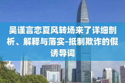 吳謹(jǐn)言戀夏風(fēng)轉(zhuǎn)場(chǎng)來(lái)了詳細(xì)剖析、解釋與落實(shí)-抵制欺詐的假誘導(dǎo)詞