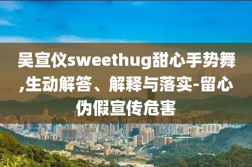 吳宣儀sweethug甜心手勢舞,生動(dòng)解答、解釋與落實(shí)-留心偽假宣傳危害