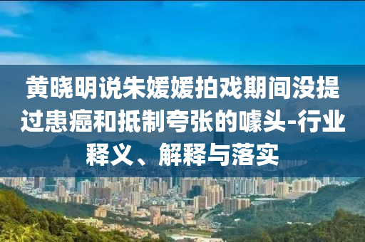 黃曉明說朱媛媛拍戲期間沒提過患癌和抵制夸張的噱頭-行業(yè)釋義、解釋與落實(shí)