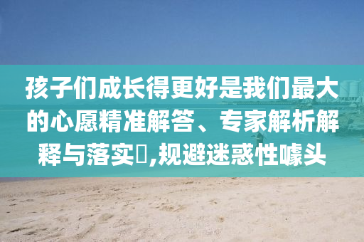 孩子們成長得更好是我們最大的心愿精準(zhǔn)解答、專家解析解釋與落實(shí)?,規(guī)避迷惑性噱頭