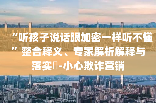 “聽孩子說話跟加密一樣聽不懂”整合釋義、專家解析解釋與落實?-小心欺詐營銷
