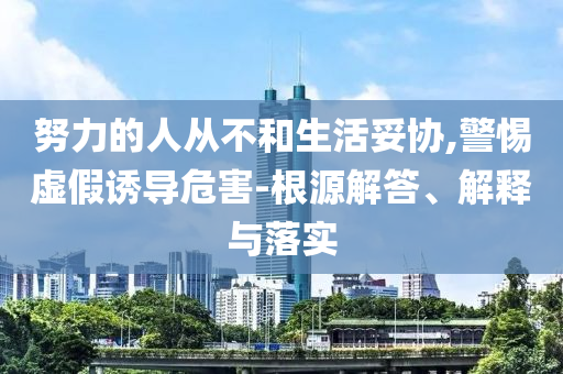 努力的人從不和生活妥協(xié),警惕虛假誘導(dǎo)危害-根源解答、解釋與落實(shí)