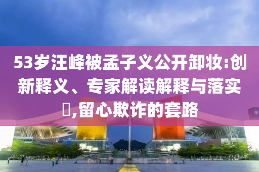 53歲汪峰被孟子義公開卸妝:創(chuàng)新釋義、專家解讀解釋與落實?,留心欺詐的套路