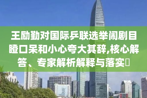 王勵勤對國際乒聯(lián)選舉鬧劇目瞪口呆和小心夸大其辭,核心解答、專家解析解釋與落實?
