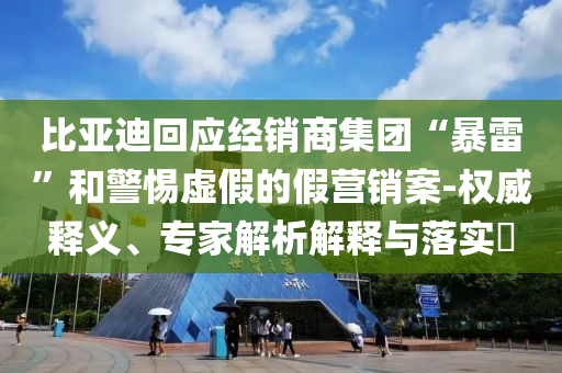 比亞迪回應(yīng)經(jīng)銷商集團(tuán)“暴雷”和警惕虛假的假營銷案-權(quán)威釋義、專家解析解釋與落實(shí)?