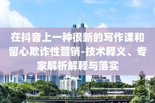 在抖音上一種很新的寫(xiě)作課和留心欺詐性營(yíng)銷-技術(shù)釋義、專家解析解釋與落實(shí)