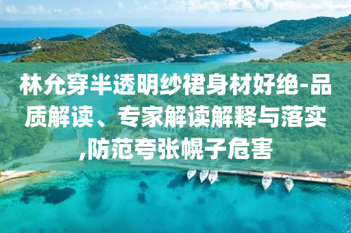 林允穿半透明紗裙身材好絕-品質(zhì)解讀、專家解讀解釋與落實(shí),防范夸張幌子危害