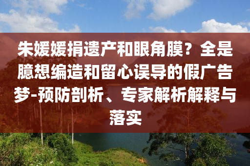 朱媛媛捐遺產(chǎn)和眼角膜？全是臆想編造和留心誤導(dǎo)的假?gòu)V告夢(mèng)-預(yù)防剖析、專(zhuān)家解析解釋與落實(shí)