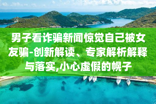 男子看詐騙新聞驚覺(jué)自己被女友騙-創(chuàng)新解讀、專(zhuān)家解析解釋與落實(shí),小心虛假的幌子