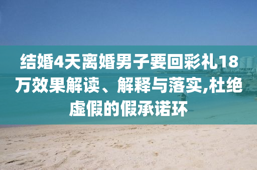 結(jié)婚4天離婚男子要回彩禮18萬(wàn)效果解讀、解釋與落實(shí),杜絕虛假的假承諾環(huán)