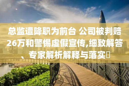 總監(jiān)遭降職為前臺 公司被判賠26萬和警惕虛假宣傳,細(xì)致解答、專家解析解釋與落實?