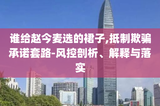 誰給趙今麥選的裙子,抵制欺騙承諾套路-風控剖析、解釋與落實