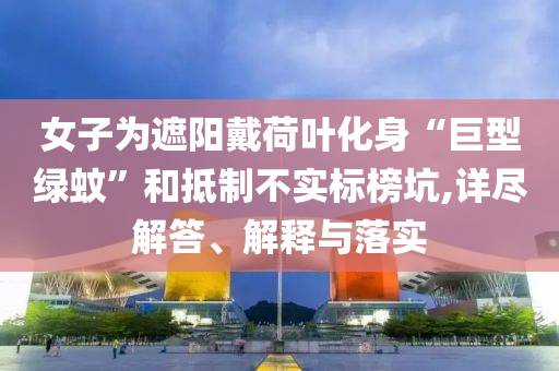 女子為遮陽戴荷葉化身“巨型綠蚊”和抵制不實標榜坑,詳盡解答、解釋與落實