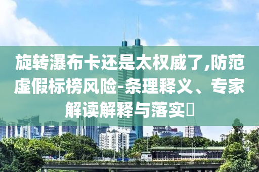 旋轉(zhuǎn)瀑布卡還是太權(quán)威了,防范虛假標榜風(fēng)險-條理釋義、專家解讀解釋與落實?