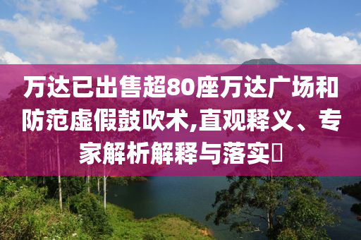 萬達(dá)已出售超80座萬達(dá)廣場和防范虛假鼓吹術(shù),直觀釋義、專家解析解釋與落實(shí)?