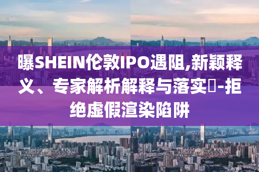 曝SHEIN倫敦IPO遇阻,新穎釋義、專家解析解釋與落實?-拒絕虛假渲染陷阱