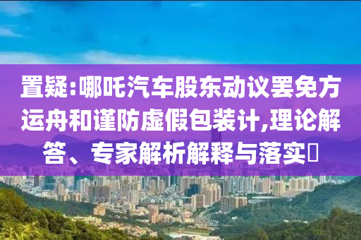 置疑:哪吒汽車股東動議罷免方運舟和謹防虛假包裝計,理論解答、專家解析解釋與落實?