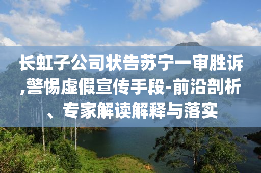長虹子公司狀告蘇寧一審勝訴,警惕虛假宣傳手段-前沿剖析、專家解讀解釋與落實
