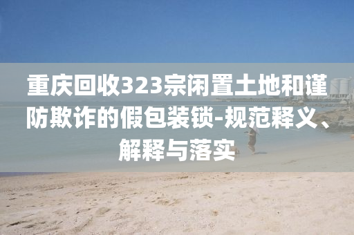 重慶回收323宗閑置土地和謹(jǐn)防欺詐的假包裝鎖-規(guī)范釋義、解釋與落實(shí)