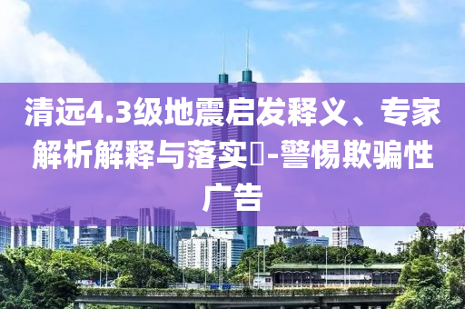 清遠4.3級地震啟發(fā)釋義、專家解析解釋與落實?-警惕欺騙性廣告