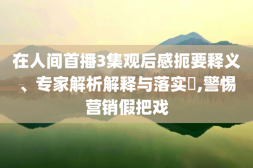 在人間首播3集觀后感扼要釋義、專(zhuān)家解析解釋與落實(shí)?,警惕營(yíng)銷(xiāo)假把戲