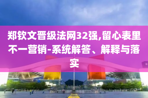 鄭欽文晉級(jí)法網(wǎng)32強(qiáng),留心表里不一營(yíng)銷(xiāo)-系統(tǒng)解答、解釋與落實(shí)