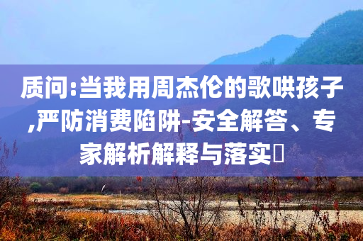 質(zhì)問(wèn):當(dāng)我用周杰倫的歌哄孩子,嚴(yán)防消費(fèi)陷阱-安全解答、專(zhuān)家解析解釋與落實(shí)?