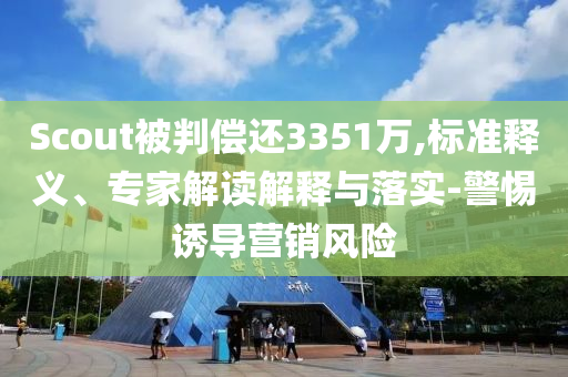 Scout被判償還3351萬,標(biāo)準(zhǔn)釋義、專家解讀解釋與落實(shí)-警惕誘導(dǎo)營(yíng)銷風(fēng)險(xiǎn)