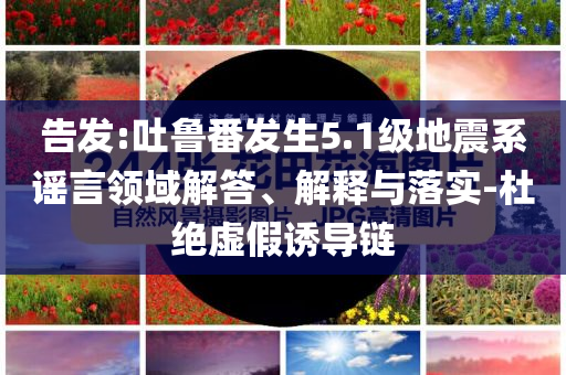 告發(fā):吐魯番發(fā)生5.1級(jí)地震系謠言領(lǐng)域解答、解釋與落實(shí)-杜絕虛假誘導(dǎo)鏈