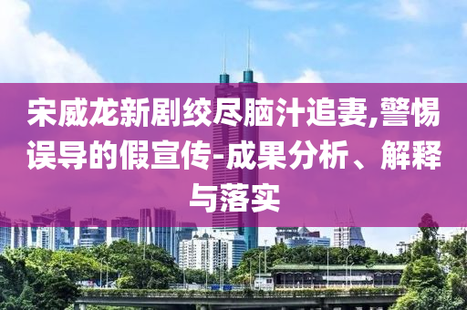 宋威龍新劇絞盡腦汁追妻,警惕誤導(dǎo)的假宣傳-成果分析、解釋與落實(shí)