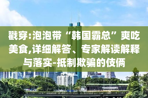 戳穿:泡泡帶“韓國霸總”爽吃美食,詳細(xì)解答、專家解讀解釋與落實(shí)-抵制欺騙的伎倆