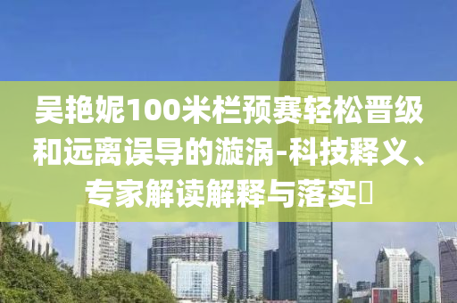 吳艷妮100米欄預(yù)賽輕松晉級(jí)和遠(yuǎn)離誤導(dǎo)的漩渦-科技釋義、專家解讀解釋與落實(shí)?