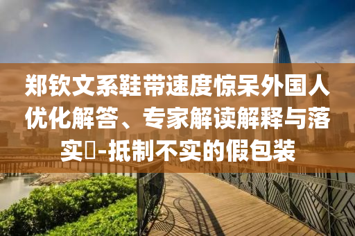 鄭欽文系鞋帶速度驚呆外國(guó)人優(yōu)化解答、專家解讀解釋與落實(shí)?-抵制不實(shí)的假包裝