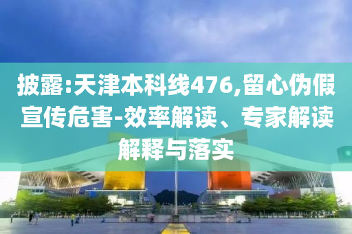 披露:天津本科線476,留心偽假宣傳危害-效率解讀、專家解讀解釋與落實(shí)