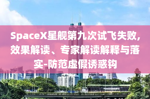 SpaceX星艦第九次試飛失敗,效果解讀、專家解讀解釋與落實(shí)-防范虛假誘惑鉤