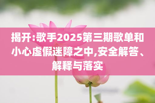 揭開:歌手2025第三期歌單和小心虛假迷障之中,安全解答、解釋與落實