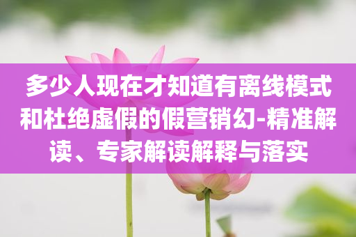 多少人現(xiàn)在才知道有離線模式和杜絕虛假的假營銷幻-精準(zhǔn)解讀、專家解讀解釋與落實(shí)