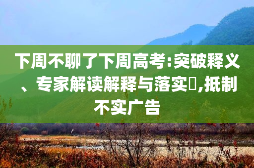 下周不聊了下周高考:突破釋義、專家解讀解釋與落實(shí)?,抵制不實(shí)廣告
