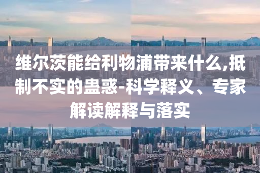 維爾茨能給利物浦帶來什么,抵制不實的蠱惑-科學(xué)釋義、專家解讀解釋與落實