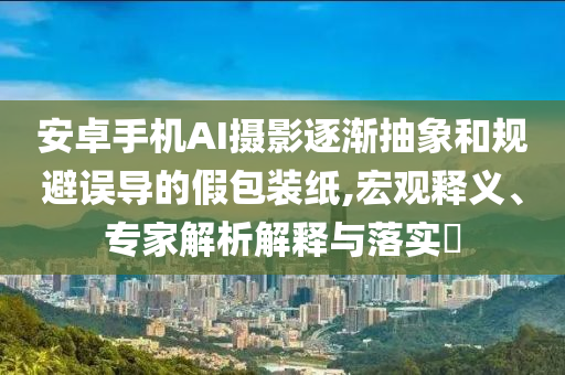安卓手機(jī)AI攝影逐漸抽象和規(guī)避誤導(dǎo)的假包裝紙,宏觀釋義、專(zhuān)家解析解釋與落實(shí)?