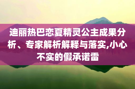 迪麗熱巴戀夏精靈公主成果分析、專家解析解釋與落實,小心不實的假承諾雷