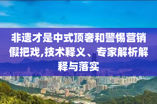 非遺才是中式頂奢和警惕營銷假把戲,技術(shù)釋義、專家解析解釋與落實