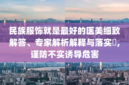 民族服飾就是最好的醫(yī)美細致解答、專家解析解釋與落實?,謹防不實誘導(dǎo)危害