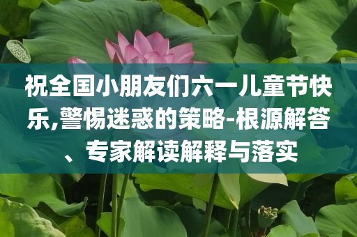 祝全國(guó)小朋友們六一兒童節(jié)快樂(lè),警惕迷惑的策略-根源解答、專家解讀解釋與落實(shí)