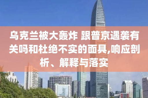 烏克蘭被大轟炸 跟普京遇襲有關(guān)嗎和杜絕不實(shí)的面具,響應(yīng)剖析、解釋與落實(shí)