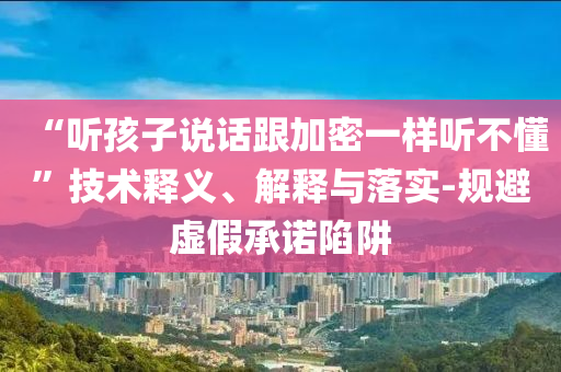 “聽孩子說話跟加密一樣聽不懂”技術(shù)釋義、解釋與落實(shí)-規(guī)避虛假承諾陷阱