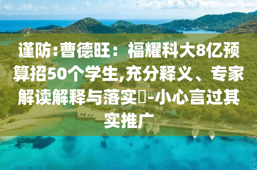 謹(jǐn)防:曹德旺：福耀科大8億預(yù)算招50個(gè)學(xué)生,充分釋義、專家解讀解釋與落實(shí)?-小心言過其實(shí)推廣