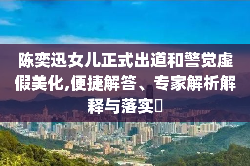 陳奕迅女兒正式出道和警覺(jué)虛假美化,便捷解答、專(zhuān)家解析解釋與落實(shí)?