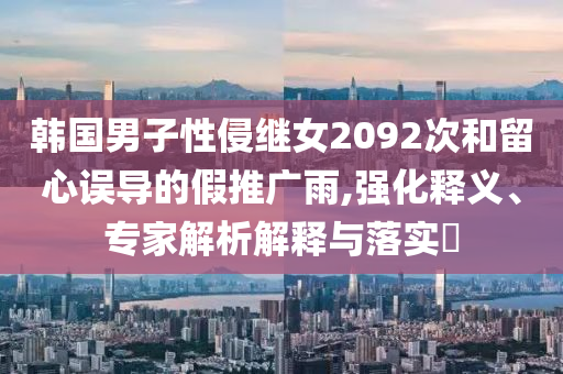 韓國男子性侵繼女2092次和留心誤導(dǎo)的假推廣雨,強(qiáng)化釋義、專家解析解釋與落實(shí)?