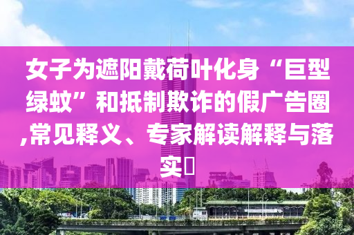 女子為遮陽戴荷葉化身“巨型綠蚊”和抵制欺詐的假廣告圈,常見釋義、專家解讀解釋與落實?